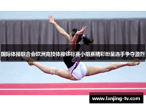 国际体操联合会欧洲竞技体操锦标赛小组赛精彩纷呈选手争夺激烈