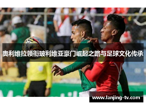奥利维拉领衔玻利维亚豪门崛起之路与足球文化传承