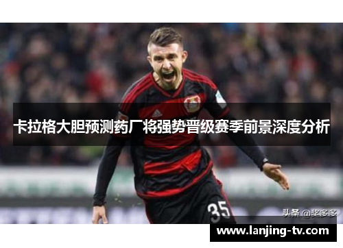 卡拉格大胆预测药厂将强势晋级赛季前景深度分析