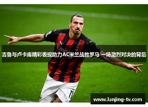 吉鲁与卢卡库精彩表现助力AC米兰战胜罗马 一场激烈对决的背后