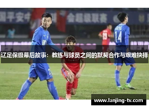 辽足保级幕后故事：教练与球员之间的默契合作与艰难抉择
